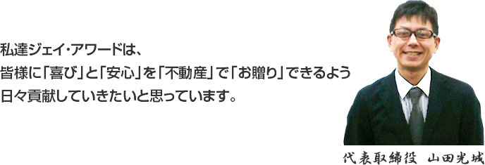 私達ジェイ・アワードは、皆様に「喜び」と「安心」を「不動産」で「お贈り」できるよう日々貢献していきたいと思っています。代表取締役山田光城